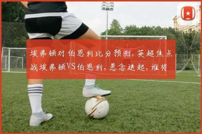 埃弗顿对伯恩利比分预测,英超焦点战埃弗顿VS伯恩利,悬念迭起,谁将笑到最后