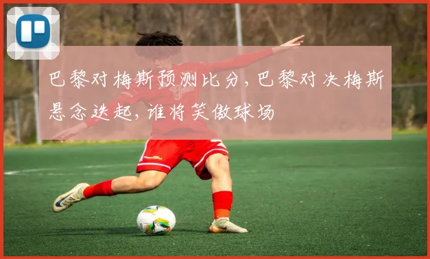 巴黎对梅斯预测比分,巴黎对决梅斯悬念迭起,谁将笑傲球场