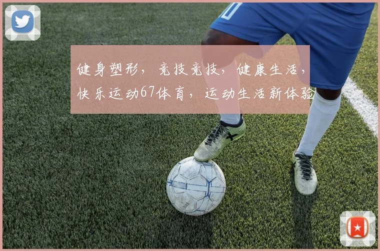 健身塑形，竞技竞技，健康生活，快乐运动67体育，运动生活新体验