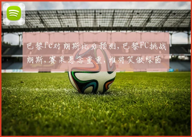 巴黎fc对朗斯比分预测,巴黎FC挑战朗斯,赛果悬念重重,谁将笑傲绿茵场