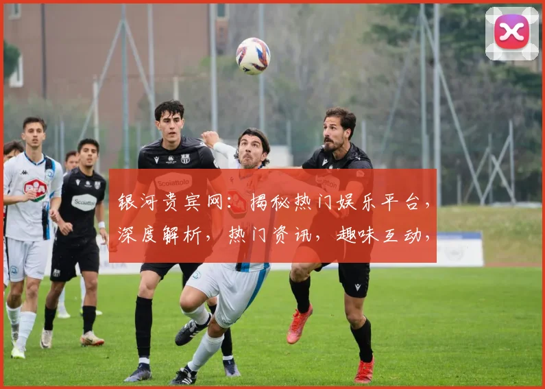 银河贵宾网：揭秘热门娱乐平台，深度解析，热门资讯，趣味互动，一网打尽